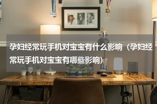孕妇经常玩手机对宝宝有什么影响（孕妇经常玩手机对宝宝有哪些影响）