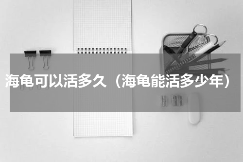海龟可以活多久（海龟能活多少年）