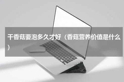 干香菇要泡多久才好（香菇营养价值是什么）
