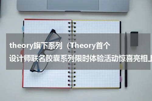 theory旗下系列（Theory首个设计师联名胶囊系列限时体验活动惊喜亮相上海旗舰店）