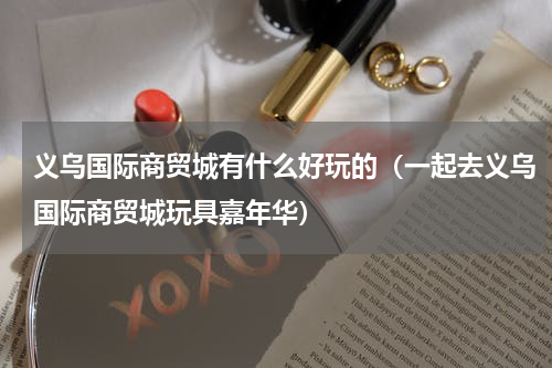 义乌国际商贸城有什么好玩的（一起去义乌国际商贸城玩具嘉年华）