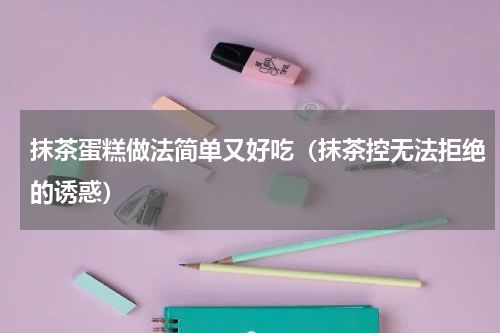 抹茶蛋糕做法简单又好吃（抹茶控无法拒绝的诱惑）