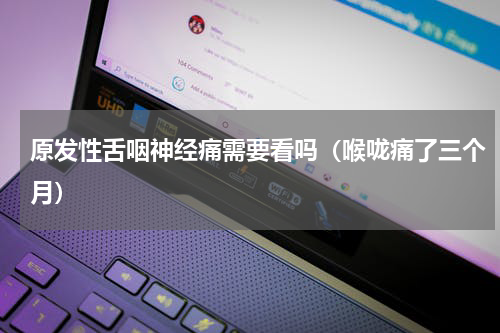 原发性舌咽神经痛需要看吗（喉咙痛了三个月）
