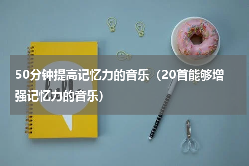 50分钟提高记忆力的音乐（20首能够增强记忆力的音乐）
