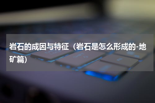 岩石的成因与特征（岩石是怎么形成的-地矿篇）