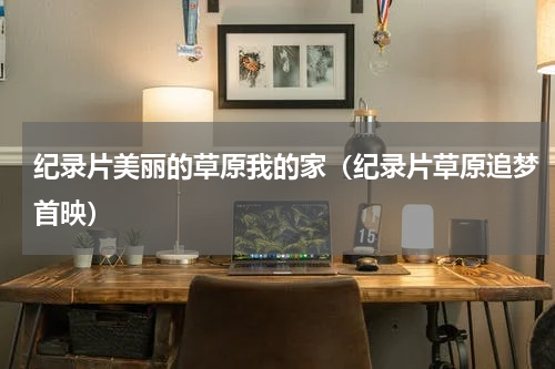 纪录片美丽的草原我的家（纪录片草原追梦首映）