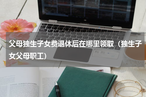 父母独生子女费退休后在哪里领取（独生子女父母职工）