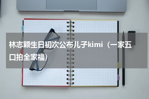林志颖生日初次公布儿子kimi（一家五口拍全家福）