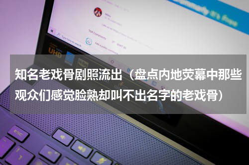 知名老戏骨剧照流出（盘点内地荧幕中那些观众们感觉脸熟却叫不出名字的老戏骨）