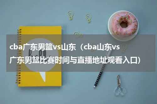 cba广东男篮vs山东（cba山东vs广东男篮比赛时间与直播地址观看入口）