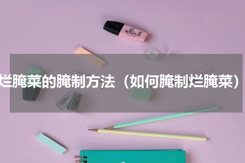 烂腌菜的腌制方法（如何腌制烂腌菜）