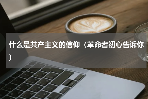 什么是共产主义的信仰（革命者初心告诉你）