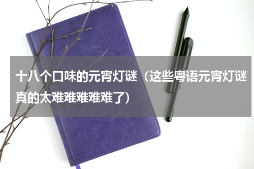 十八个口味的元宵灯谜（这些粤语元宵灯谜真的太难难难难难了）