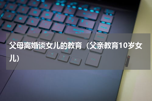 父母离婚谈女儿的教育（父亲教育10岁女儿）
