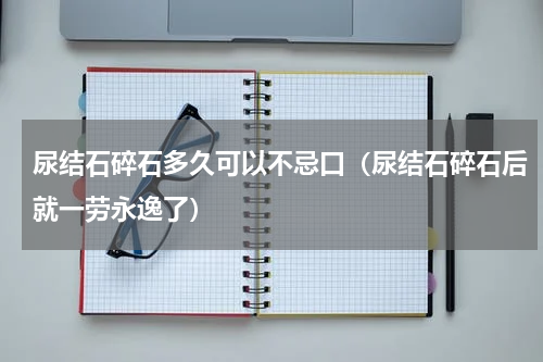 尿结石碎石多久可以不忌口（尿结石碎石后就一劳永逸了）