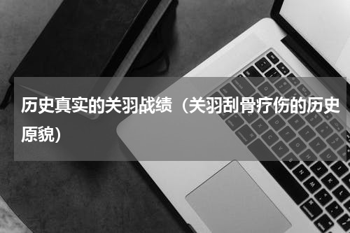 历史真实的关羽战绩（关羽刮骨疗伤的历史原貌）