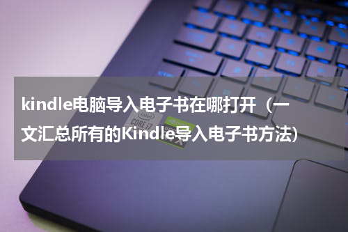 kindle电脑导入电子书在哪打开（一文汇总所有的Kindle导入电子书方法）