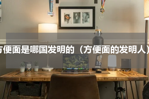 方便面是哪国发明的（方便面的发明人）