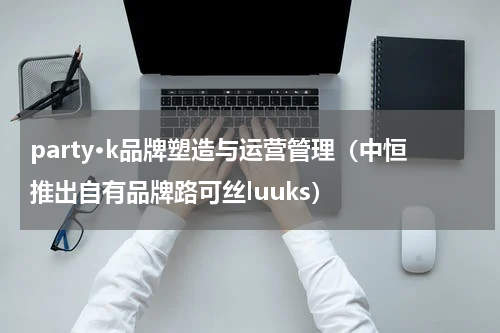 party·k品牌塑造与运营管理（中恒推出自有品牌路可丝luuks）