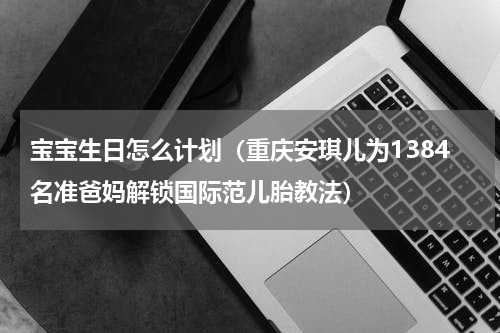 宝宝生日怎么计划（重庆安琪儿为1384名准爸妈解锁国际范儿胎教法）