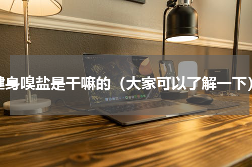 健身嗅盐是干嘛的（大家可以了解一下）