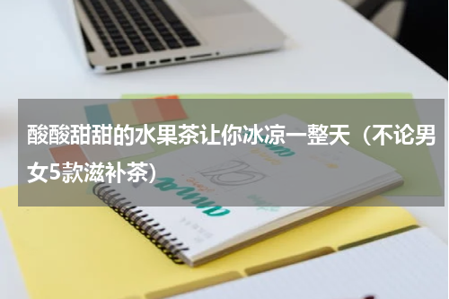 酸酸甜甜的水果茶让你冰凉一整天（不论男女5款滋补茶）