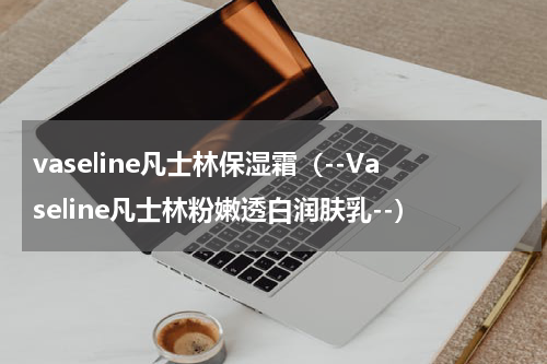 vaseline凡士林保湿霜（--Vaseline凡士林粉嫩透白润肤乳--）