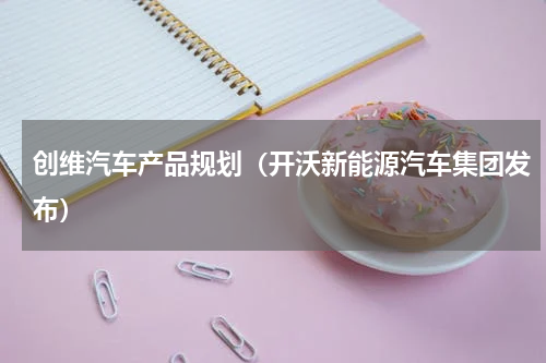 创维汽车产品规划（开沃新能源汽车集团发布）