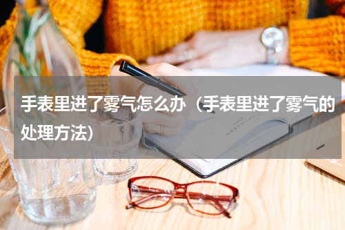 手表里进了雾气怎么办（手表里进了雾气的处理方法）