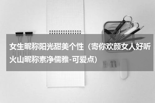 女生昵称阳光甜美个性（寄你欢颜女人好听火山昵称素净儒雅-可爱点）