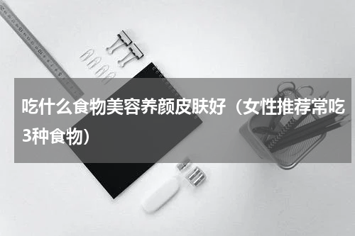 吃什么食物美容养颜皮肤好（女性推荐常吃3种食物）