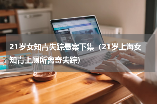 21岁女知青失踪悬案下集（21岁上海女知青上厕所离奇失踪）