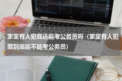 家里有人犯罪还能考公务员吗（家里有人犯罪到底能不能考公务员）
