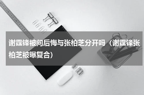 谢霆锋被问后悔与张柏芝分开吗（谢霆锋张柏芝被曝复合）