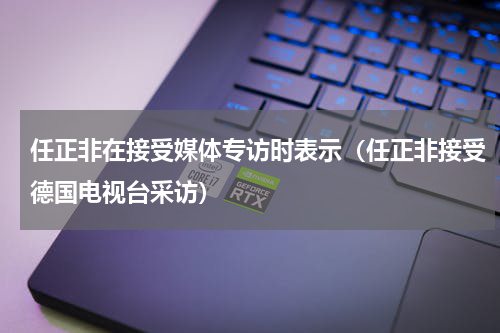 任正非在接受媒体专访时表示（任正非接受德国电视台采访）