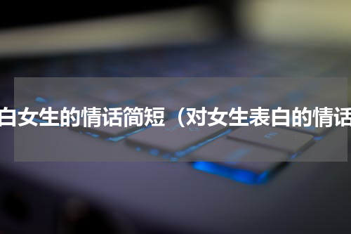 表白女生的情话简短（对女生表白的情话）