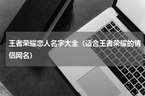 王者荣耀恋人名字大全（适合王者荣耀的情侣网名）