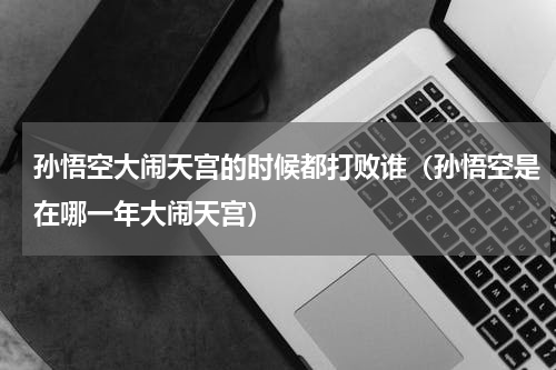 孙悟空大闹天宫的时候都打败谁（孙悟空是在哪一年大闹天宫）