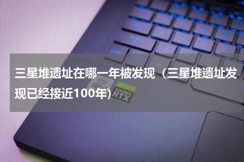 三星堆遗址在哪一年被发现（三星堆遗址发现已经接近100年）