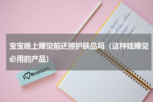 宝宝晚上睡觉前还擦护肤品吗（这种娃睡觉必用的产品）