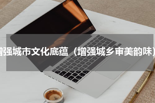 增强城市文化底蕴（增强城乡审美韵味）