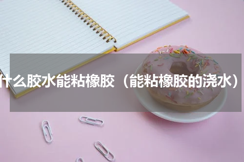 什么胶水能粘橡胶（能粘橡胶的浇水）