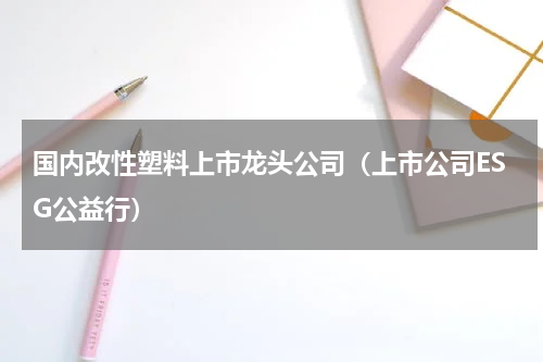 国内改性塑料上市龙头公司（上市公司ESG公益行）