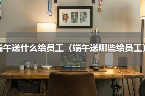 端午送什么给员工（端午送哪些给员工）