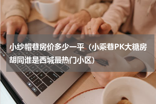 小纱帽巷房价多少一平（小乘巷PK大糖房胡同谁是西城最热门小区）