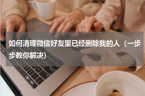 如何清理微信好友里已经删除我的人（一步步教你解决）