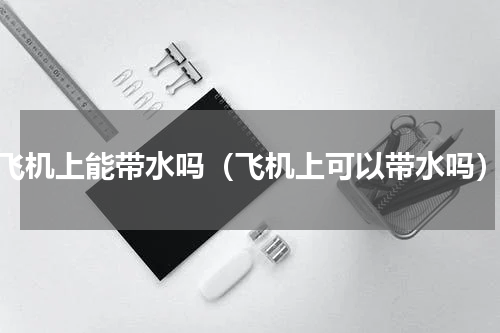 飞机上能带水吗（飞机上可以带水吗）
