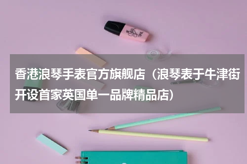 香港浪琴手表官方旗舰店（浪琴表于牛津街开设首家英国单一品牌精品店）