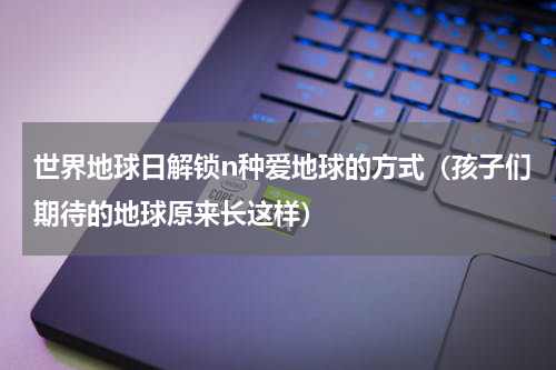 世界地球日解锁n种爱地球的方式（孩子们期待的地球原来长这样）