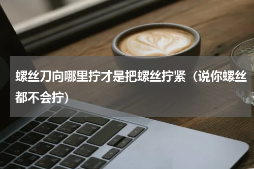 螺丝刀向哪里拧才是把螺丝拧紧（说你螺丝都不会拧）